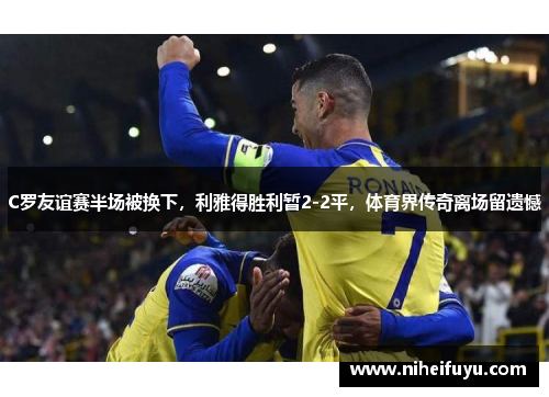 C罗友谊赛半场被换下，利雅得胜利暂2-2平，体育界传奇离场留遗憾